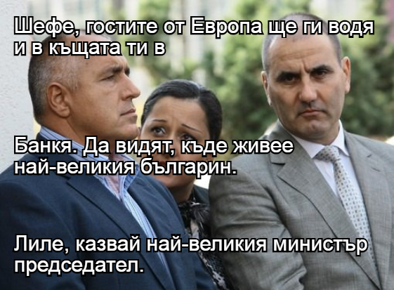 Шефе, гостите от Европа ще ги водя и в къщата ти в Банкя. Да видят, къде живее най-великия българин. Лиле, казвай най-великия министър председател.