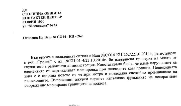 Пуснах сигнал до Стоичната община през сайта им за <a href="http://www.dnevnik.bg/live/novini_ot_vas/2014/10/22/2404179_opasniiat_podlez_pri_rektorata_na_su/)" target="_blank">този парапет</a>. Системата за сигнали очевидно работи. Сигналът бе подаден на 20 октомври и днес бе получен отговор. <br />
<br />
Според отговора на кмета на район "Средец" г-жа Вергиния Стоянова няма нарушения в така изградената инфраструктура. Няма отговор дали тя е опасна обаче. Да, мненията тук може да са различни, за мен е достатъчно да се мине оттам, за да се прецени опасността, особено за малки деца. Прилагам отговора на общината.<br />
<br />
Според кмета на район "Средец" г-жа Вергиния Стоянова "въпросният ажурен парапет изпълнява функциите на декоративно съоръжение, маркиращо границите на подлеза"... нищо че просто маркира опасен, необезопасен ръб с височина около 4 метра... Дано няма инциденти! (но и докато хората, пряко отговарящи за тези неща, са на принципа ''дано'', рискът остава...).